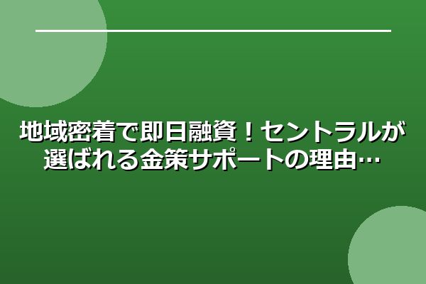 地域密着で即日融資！セントラルが選ばれる金策サポートの理由