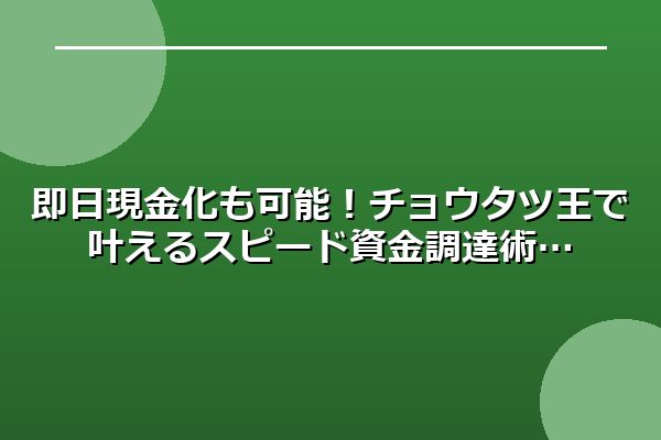 即日現金化も可能！チョウタツ王で叶えるスピード資金調達術