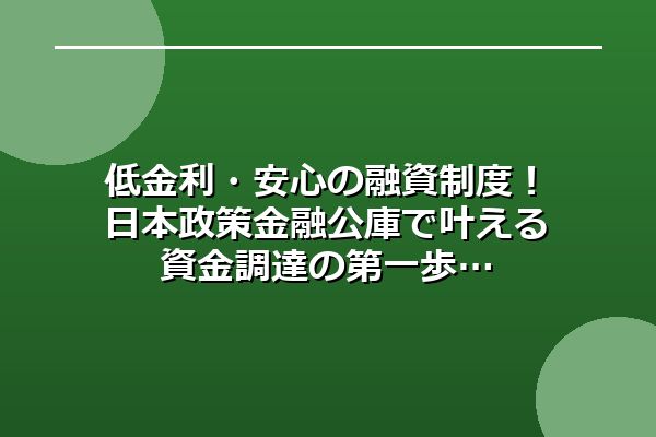 低金利・安心の融資制度！日本政策金融公庫で叶える資金調達の第一歩