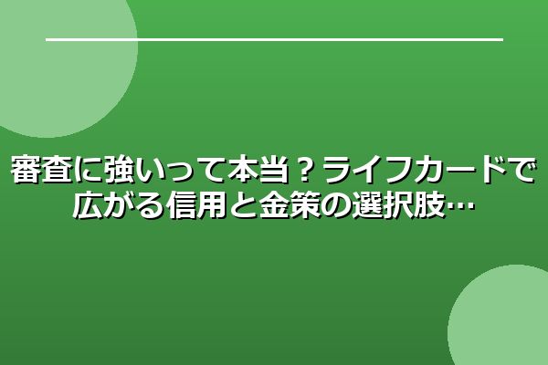 審査に強いって本当？ライフカードで広がる信用と金策の選択肢