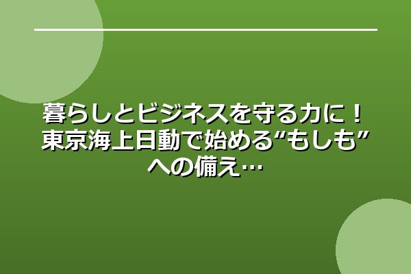 暮らしとビジネスを守る力に！東京海上日動で始める“もしも”への備え