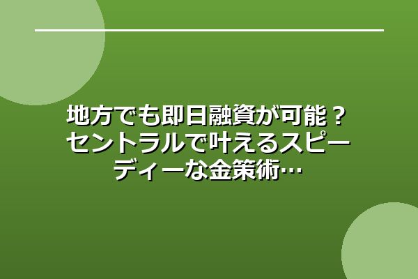 地方でも即日融資が可能？セントラルで叶えるスピーディーな金策術