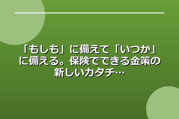 「もしも」に備えて「いつか」に備える。保険でできる金策の新しいカタチ