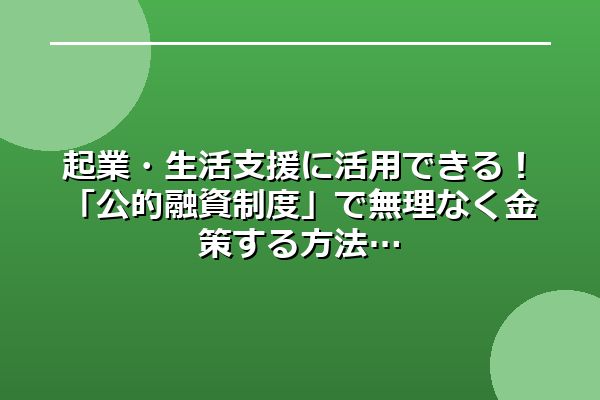 起業・生活支援に活用できる!「公的融資制度」で無理なく金策する方法