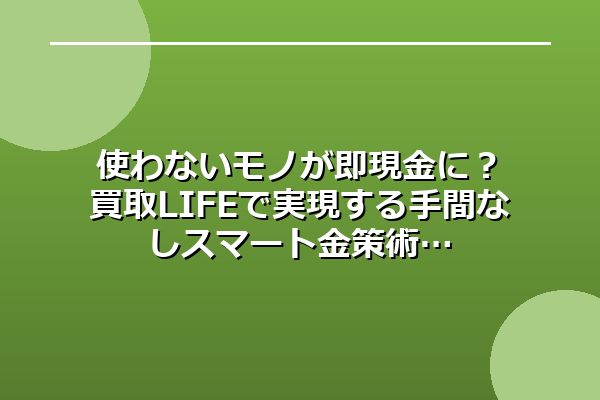使わないモノが即現金に？買取LIFEで実現する手間なしスマート金策術