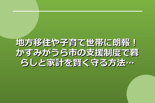 地方移住や子育て世帯に朗報！かすみがうら市の支援制度で暮らしと家計を賢く守る方法