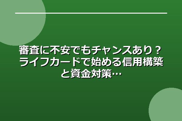 審査に不安でもチャンスあり？ライフカードで始める信用構築と資金対策