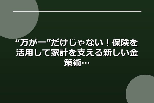 “万が一”だけじゃない!保険を活用して家計を支える新しい金策術