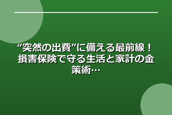 “突然の出費”に備える最前線!損害保険で守る生活と家計の金策術