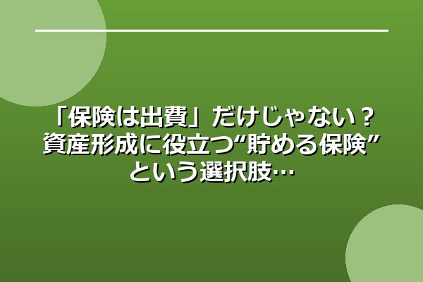 「保険は出費」だけじゃない?資産形成に役立つ“貯める保険”という選択肢