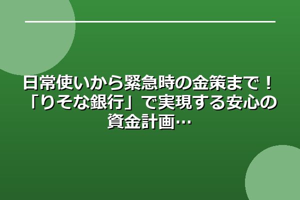 日常使いから緊急時の金策まで!「りそな銀行」で実現する安心の資金計画
