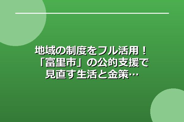 地域の制度をフル活用!「富里市」の公的支援で見直す生活と金策