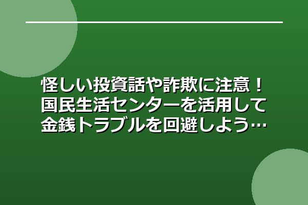 怪しい投資話や詐欺に注意!国民生活センターを活用して金銭トラブルを回避しよう