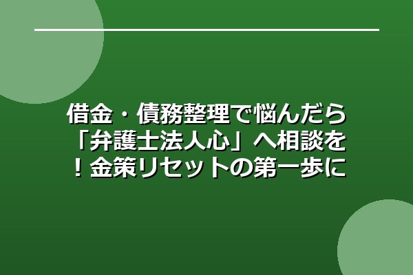 借金・債務整理で悩んだら「弁護士法人心」へ相談を！金策リセットの第一歩に