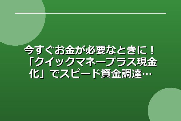 今すぐお金が必要なときに!「クイックマネープラス現金化」でスピード資金調達